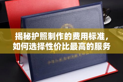 博尔塔拉揭秘护照制作的费用标准，如何选择性价比最高的服务